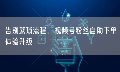 告别繁琐流程，视频号粉丝自助下单体验升级