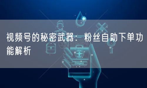 视频号的秘密武器：粉丝自助下单功能解析