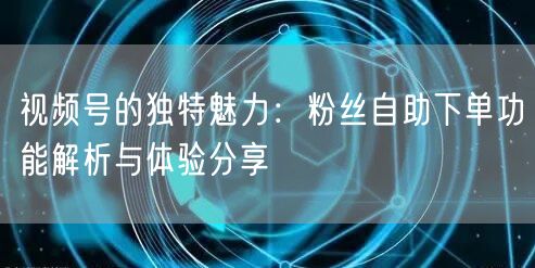 视频号的独特魅力：粉丝自助下单功能解析与体验分享