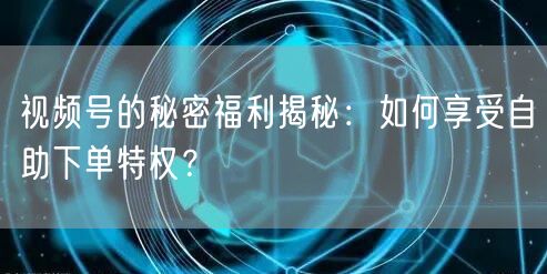视频号的秘密福利揭秘：如何享受自助下单特权？